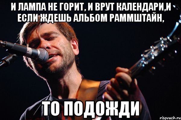 и лампа не горит, и врут календари,и если ждешь альбом раммштайн, то подожди