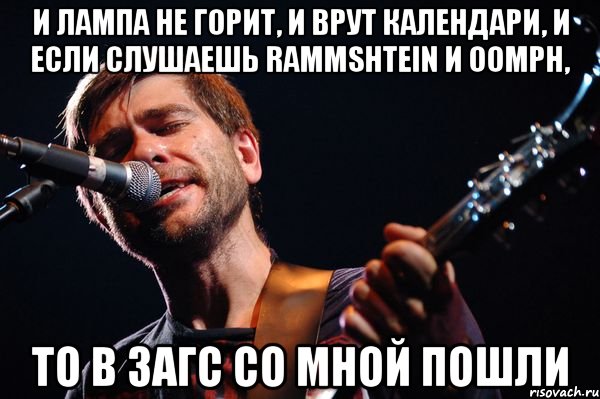 и лампа не горит, и врут календари, и если слушаешь rammshtein и oomph, то в загс со мной пошли