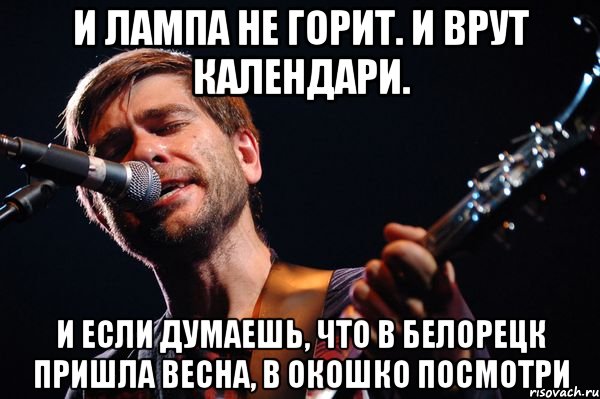 И лампа не горит. И врут календари. И если думаешь, что в Белорецк пришла весна, В окошко посмотри