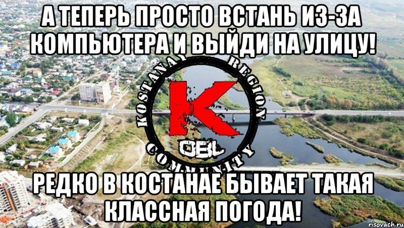 А теперь просто встань из-за компьютера и выйди на улицу! Редко в костанае бывает такая классная погода!