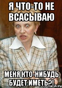 Я что-то не всасываю Меня кто-нибудь будет иметь?!