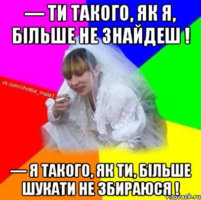 — Ти такого, як я, більше не знайдеш ! — Я такого, як ти, більше шукати не збираюся !