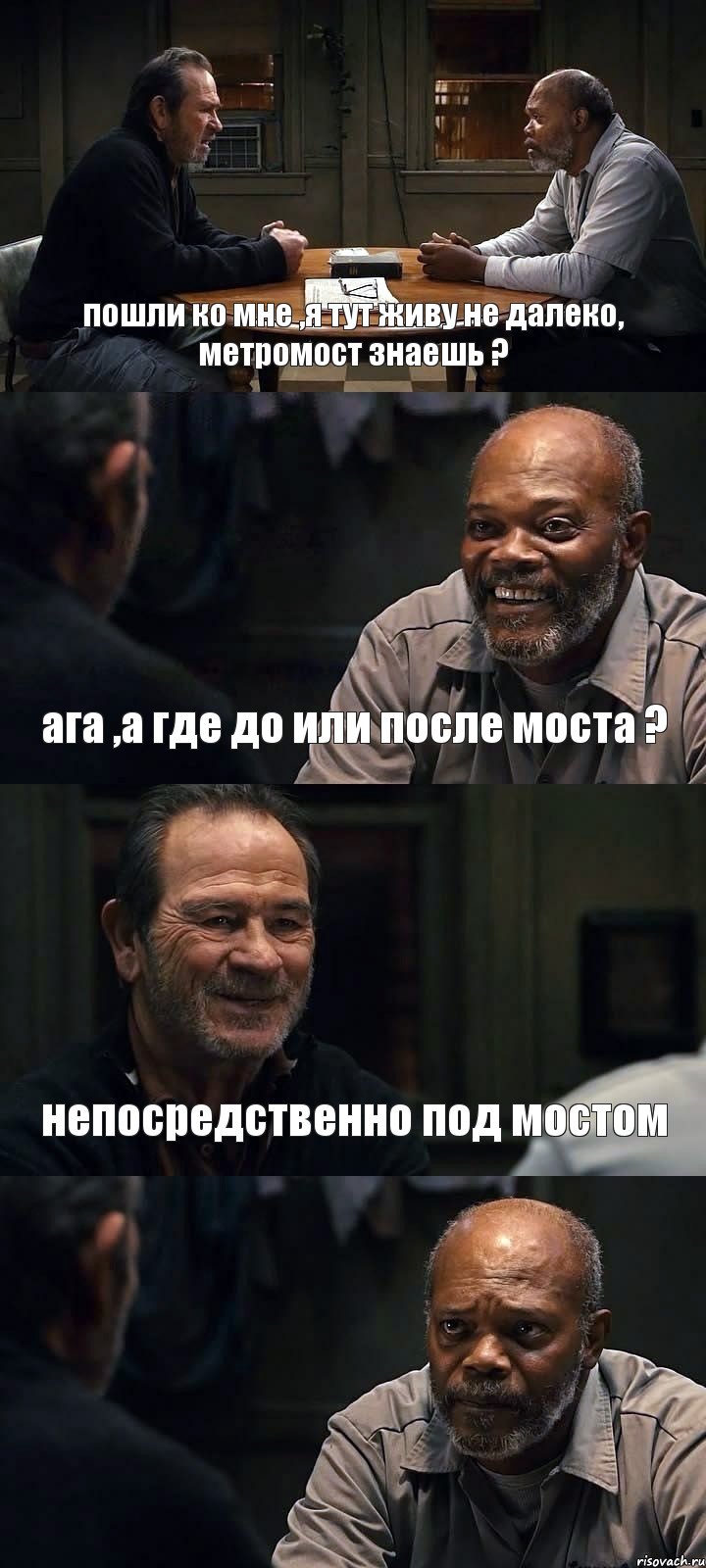 пошли ко мне ,я тут живу не далеко, метромост знаешь ? ага ,а где до или после моста ? непосредственно под мостом 