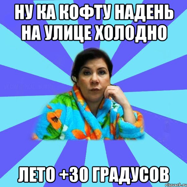 Ну ка кофту надень на улице холодно Лето +30 градусов