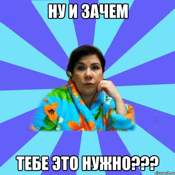 Ну и зачем Тебе это нужно???, Мем типичная мама