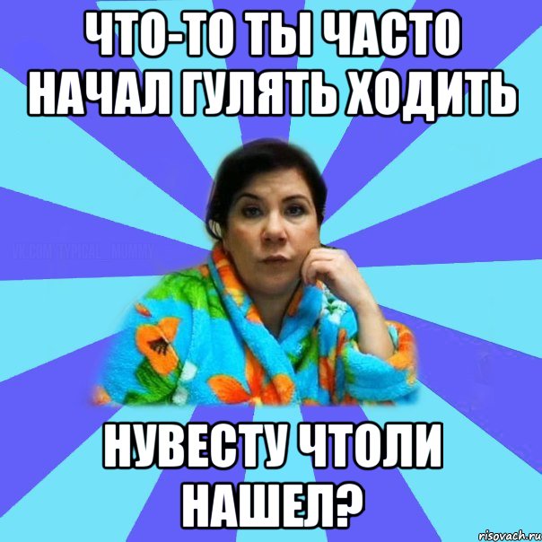 Что-то ты часто начал гулять ходить нувесту чтоли нашел?, Мем типичная мама