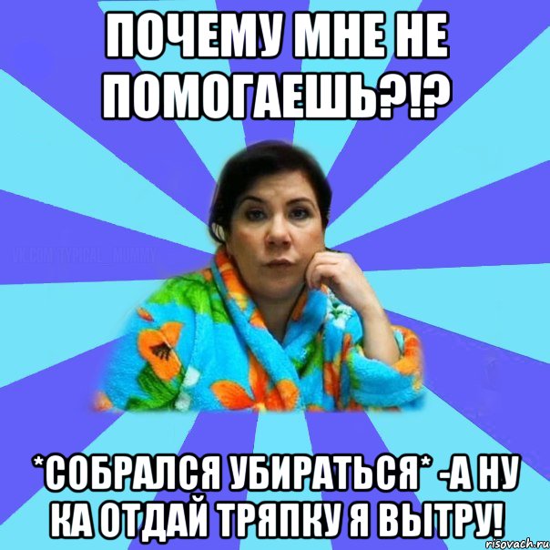 Почему мне не помогаешь?!? *собрался убираться* -А ну ка отдай тряпку я вытру!, Мем типичная мама