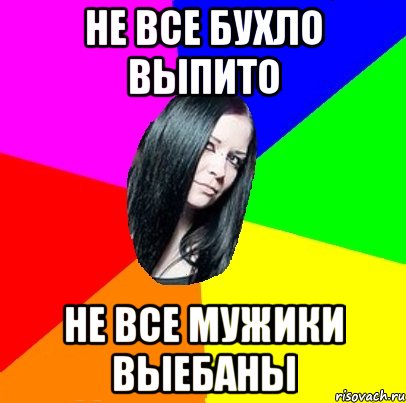 Не все бухло выпито Не все мужики выебаны