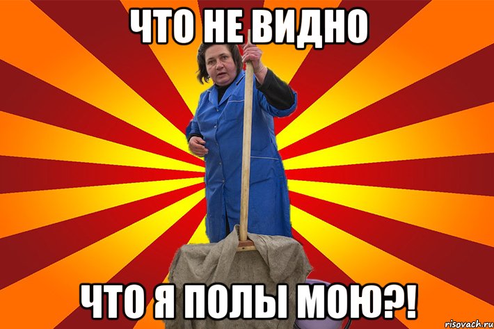 Что не видно Что я полы мою?!