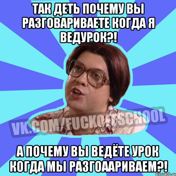 Так деть почему вы разговариваете когда я ведурок?! А почему вы ведёте урок когда мы разгоаариваем?!