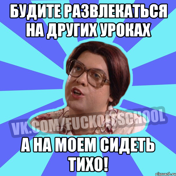 Будите развлекаться на других уроках А на моем сидеть тихо!