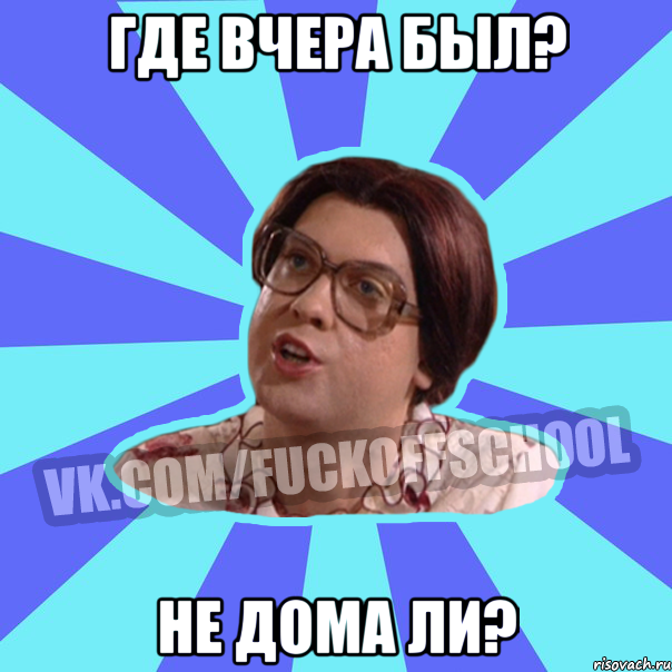 Где вчера был? Не дома ли?