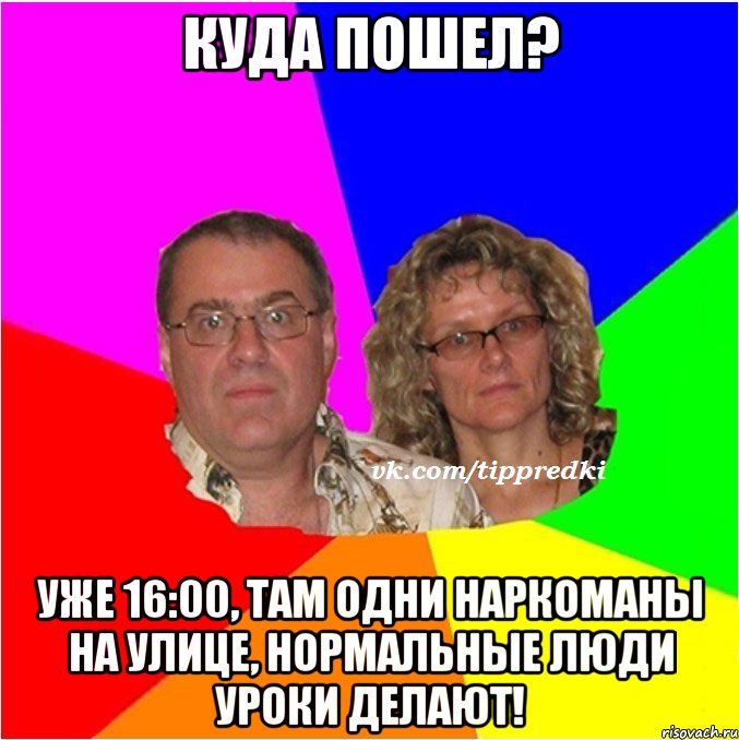 куда пошел? уже 16:00, там одни наркоманы на улице, нормальные люди уроки делают!