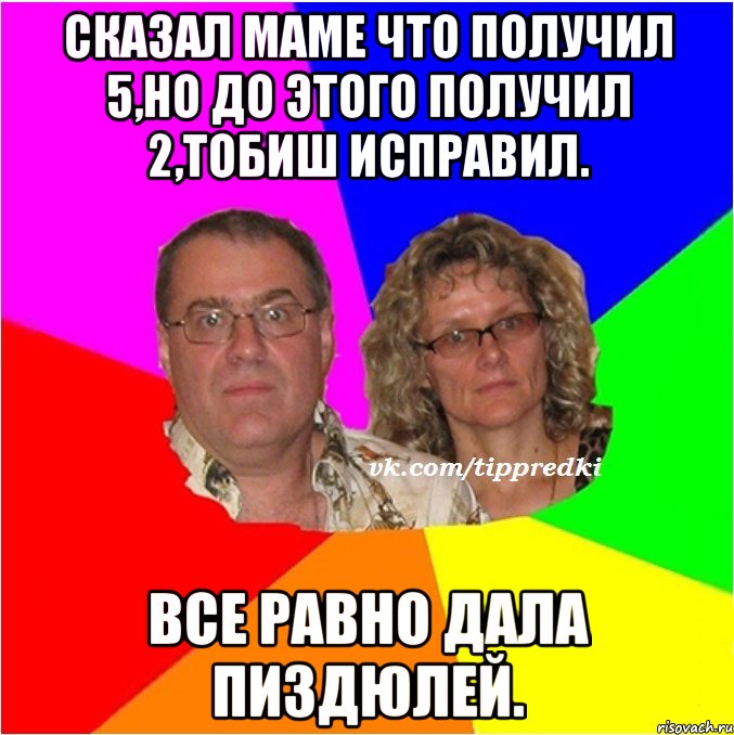Сказал маме что получил 5,но до этого получил 2,тобиш исправил. Все равно дала пиздюлей.