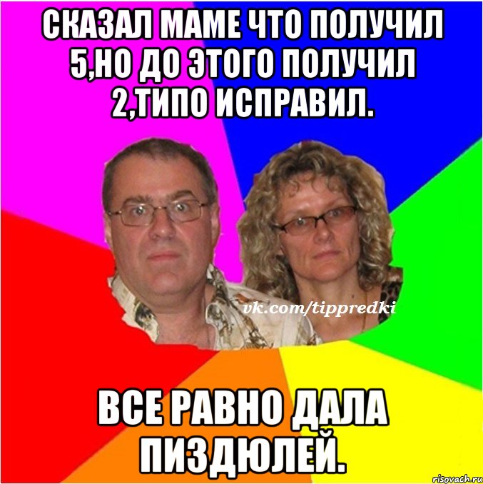 Сказал маме что получил 5,но до этого получил 2,типо исправил. Все равно дала пиздюлей.