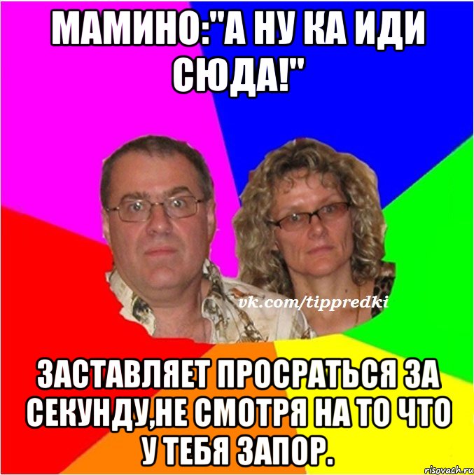 Мамино:"А ну ка иди сюда!" Заставляет просраться за секунду,не смотря на то что у тебя запор.