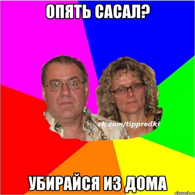 опять сасал? убирайся из дома