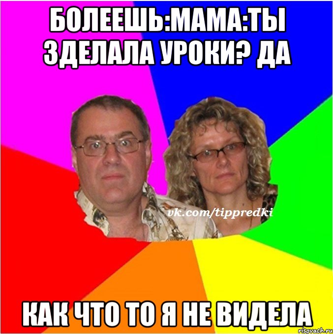 болеешь:мама:ты зделала уроки? да как что то я не видела