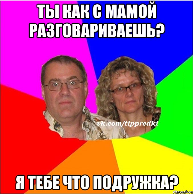ты как с мамой разговариваешь? Я тебе что подружка?