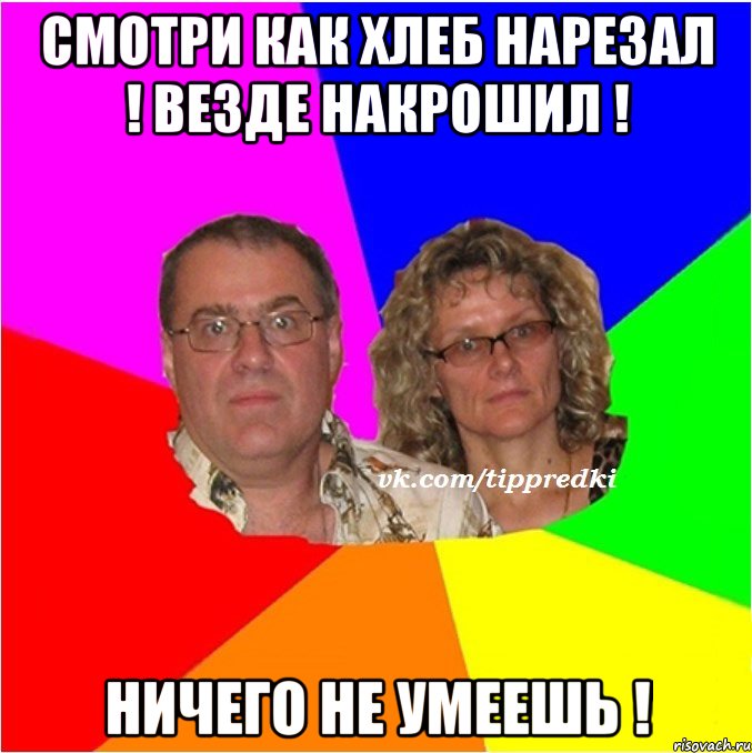 Смотри как хлеб нарезал ! Везде накрошил ! Ничего не умеешь !