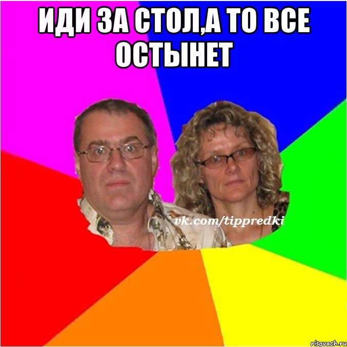 иди за стол,а то все остынет 