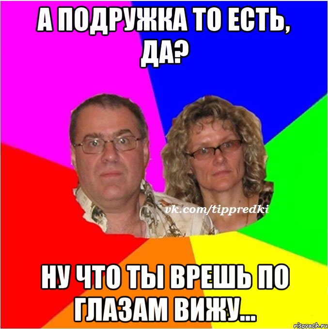 а подружка то есть, да? ну что ты врешь по глазам вижу...