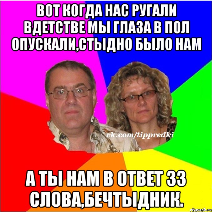 вот когда нас ругали вдетстве мы глаза в пол опускали,стыдно было нам а ты нам в ответ 33 слова,бечтыдник.