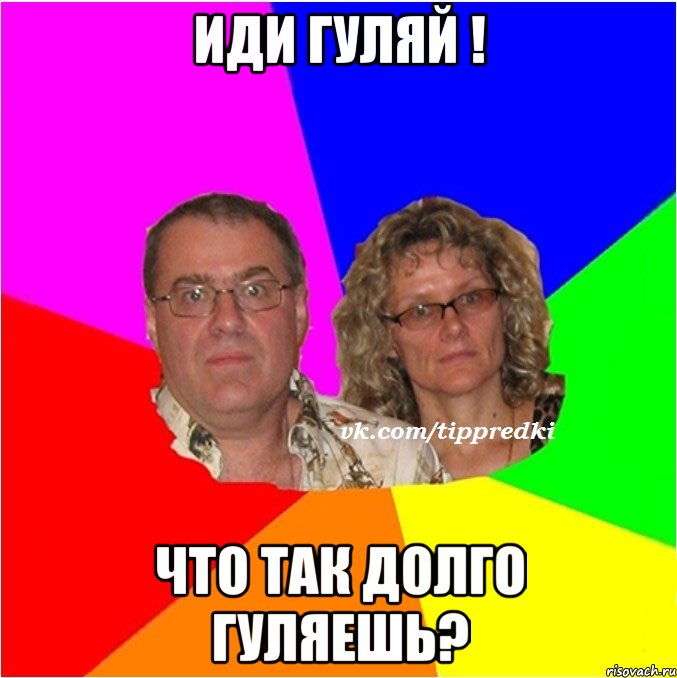 иди гуляй ! что так долго гуляешь?