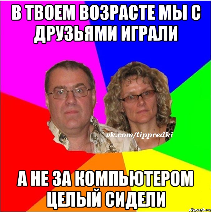 в твоем возрасте мы с друзьями играли а не за компьютером целый сидели