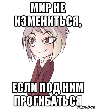 Мир не измениться, если под ним прогибаться