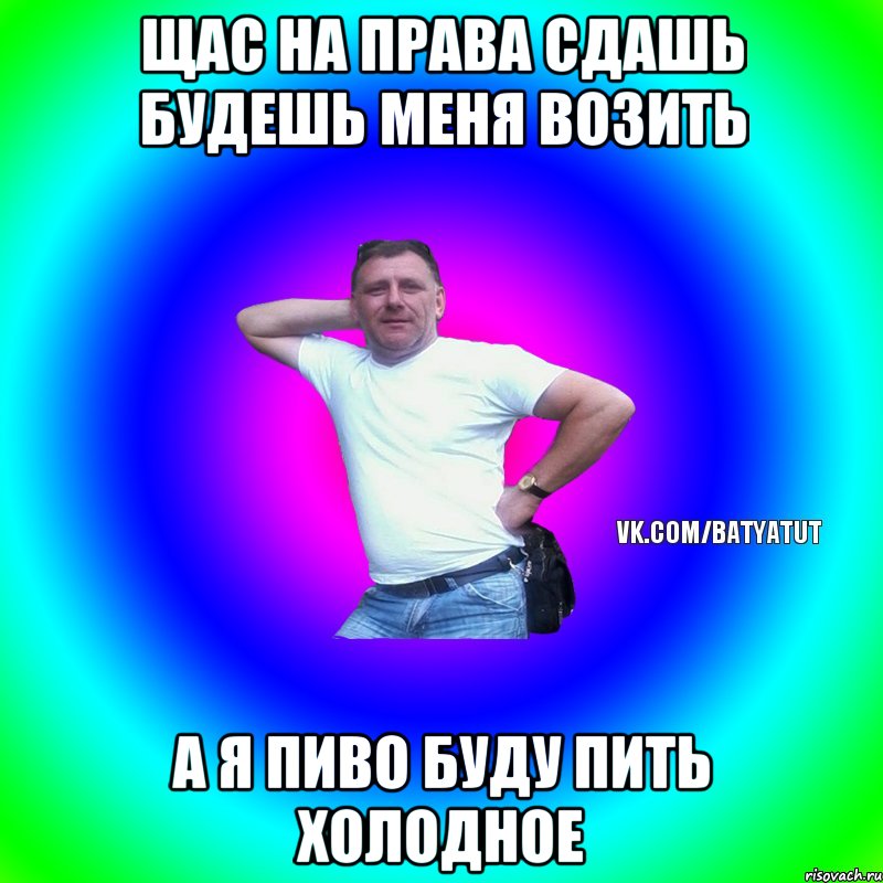 щас на права сдашь будешь меня возить а я пиво буду пить холодное, Мем  Типичный Батя вк