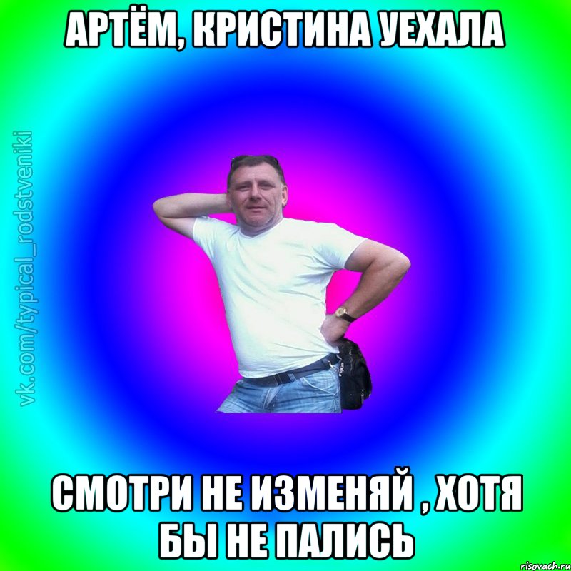 Артём, Кристина уехала Смотри не изменяй , хотя бы не пались, Мем Типичный Батя