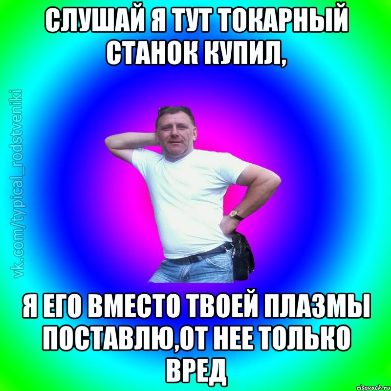 Слушай я тут токарный станок купил, я его вместо твоей плазмы поставлю,от нее только вред, Мем Типичный Батя