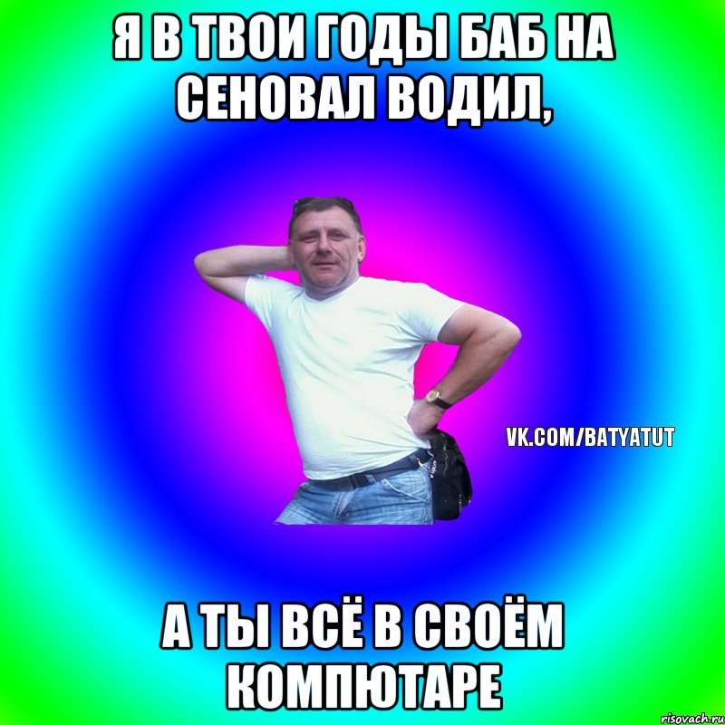 я в твои годы баб на сеновал водил, а ты всё в своём компютаре, Мем  Типичный Батя вк