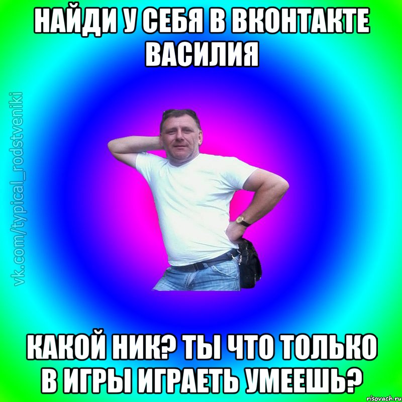 Найди у себя в Вконтакте Василия какой ник? ты что только в игры играеть умеешь?