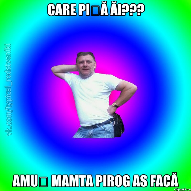 Care piță ăi??? Amuș mamta pirog as facă, Мем Типичный Батя