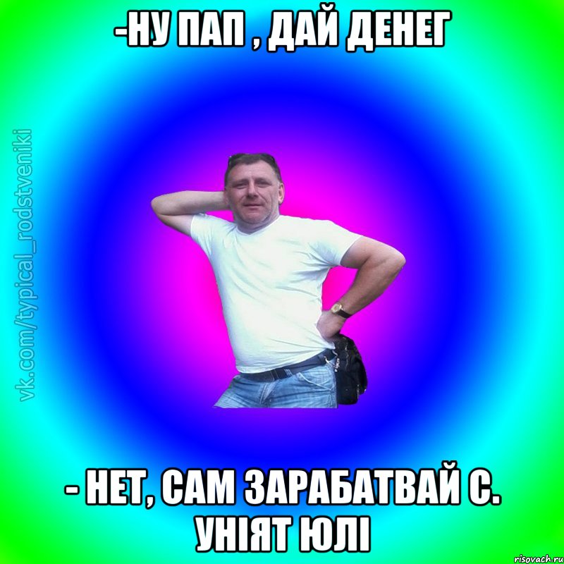 -Ну пап , дай денег - нет, сам зарабатвай С. Уніят Юлі, Мем Типичный Батя