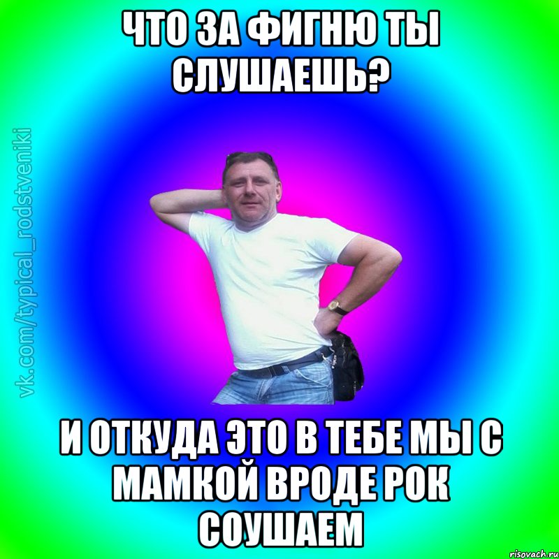 Что за фигню ты слушаешь? И откуда это в тебе мы с мамкой вроде рок соушаем, Мем Типичный Батя