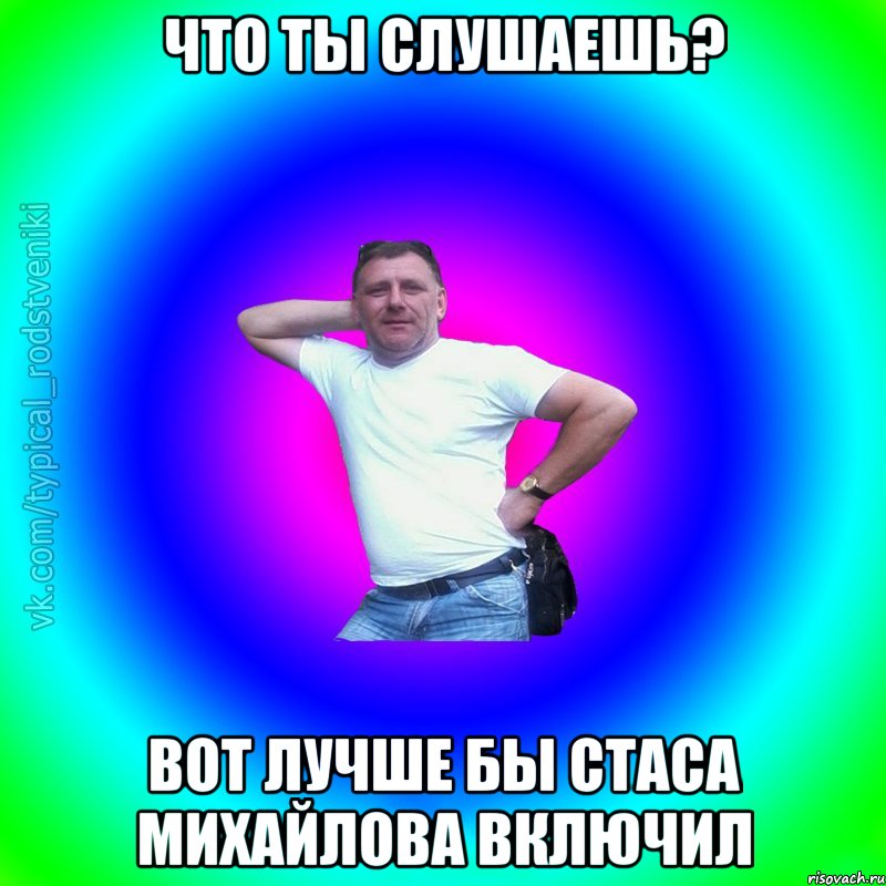 что ты слушаешь? вот лучше бы Стаса Михайлова включил, Мем Типичный Батя