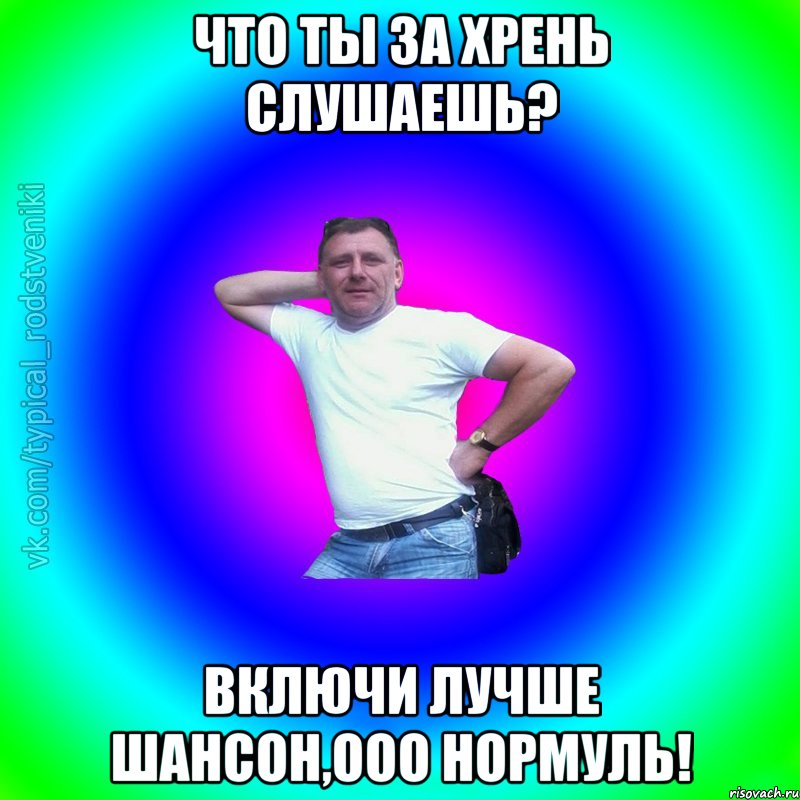 Что ты за хрень слушаешь? Включи лучше шансон,ооо нормуль!, Мем Типичный Батя