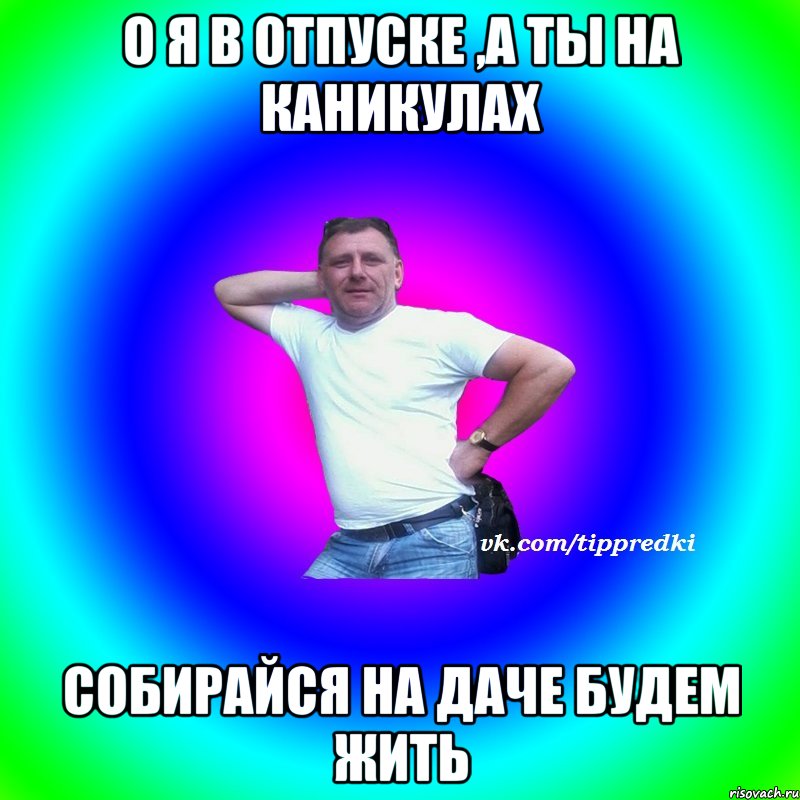 о я в отпуске ,а ты на каникулах собирайся на даче будем жить