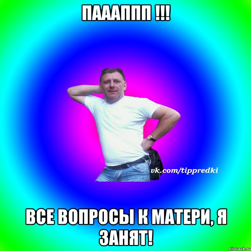 Паааппп !!! Все вопросы к матери, я занят!