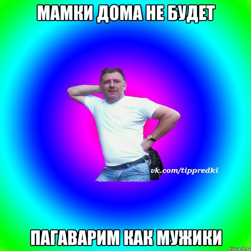 мамки дома не будет пагаварим как мужики