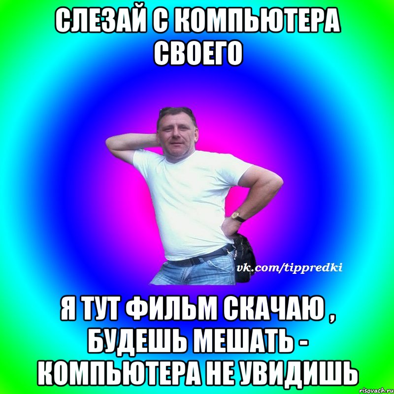 Слезай с компьютера своего Я тут фильм скачаю , будешь мешать - компьютера не увидишь