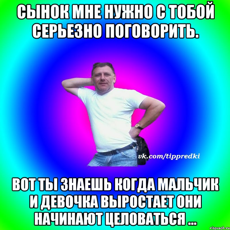 сынок мне нужно с тобой серьезно поговорить. вот ты знаешь когда мальчик и девочка выростает они начинают целоваться ...