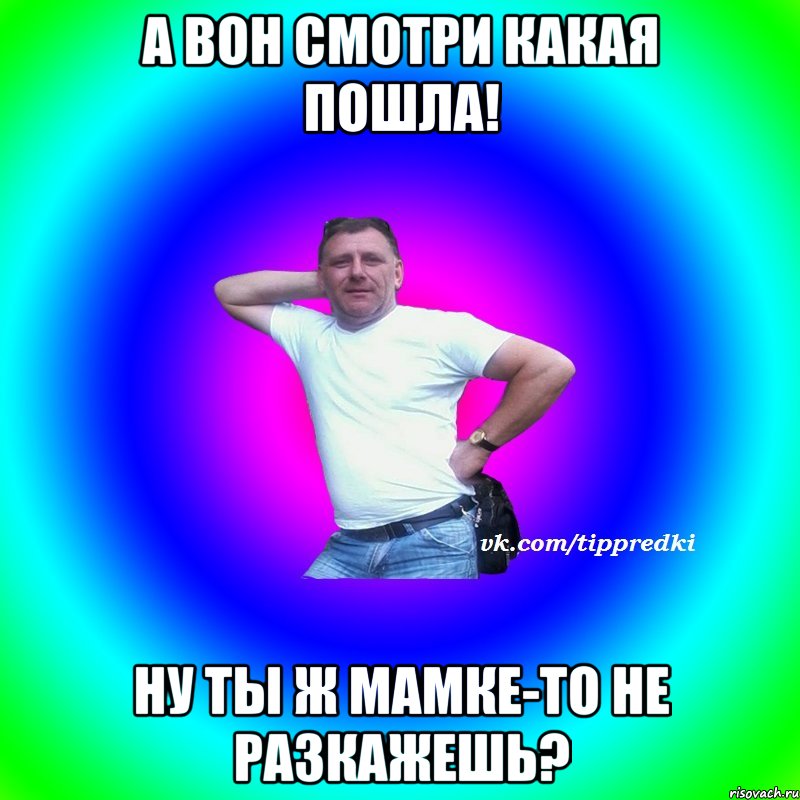 А вон смотри какая пошла! Ну ты ж мамке-то не разкажешь?