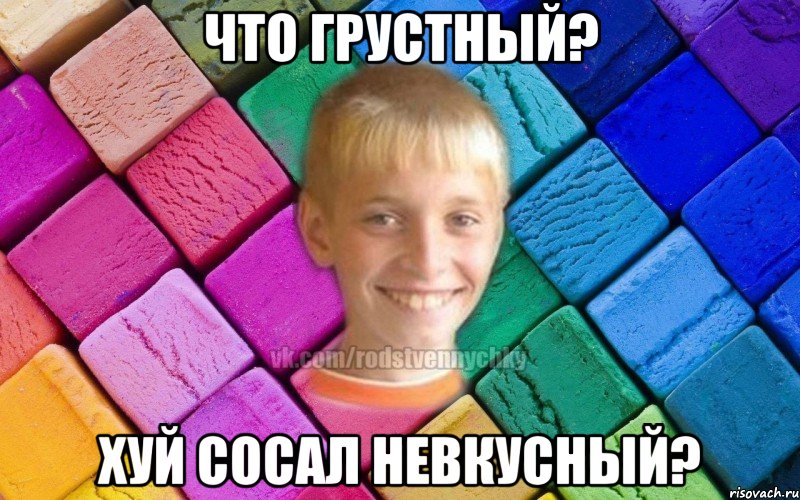 Что грустный? Хуй сосал невкусный?