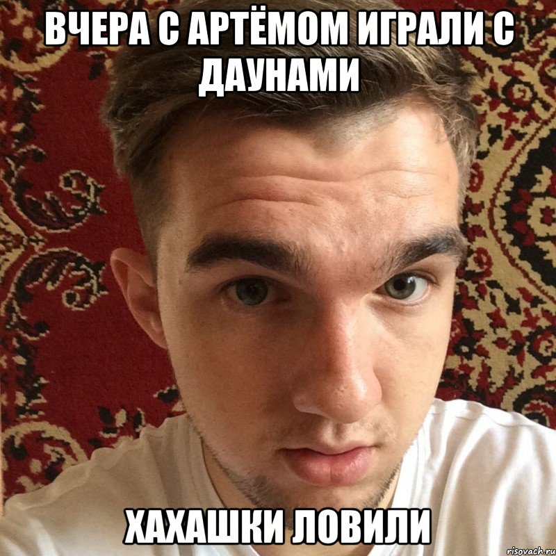 вчера с артёмом играли с даунами хахашки ловили
