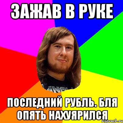 Зажав в руке Последний рубль. Бля опять нахуярился