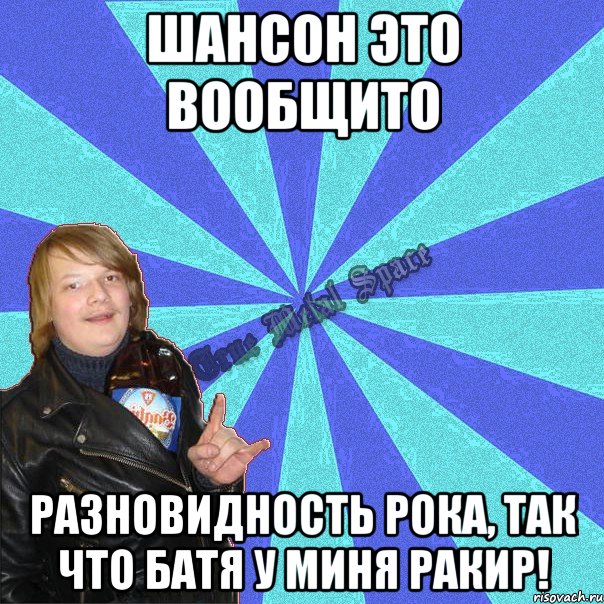 шансон это вообщито разновидность рока, так что батя у миня ракир!